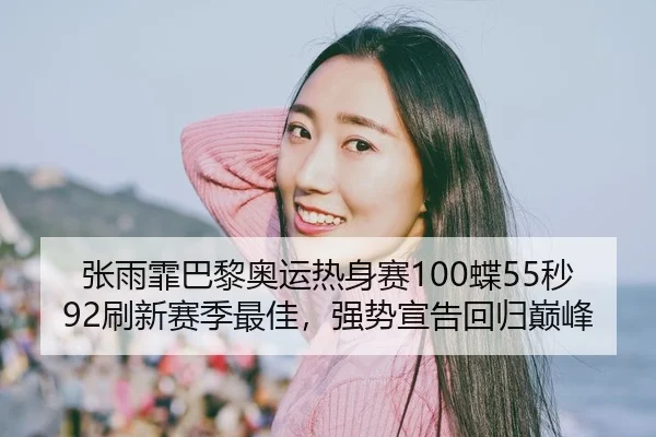 张雨霏巴黎奥运热身赛100蝶55秒92刷新赛季最佳，强势宣告回归巅峰