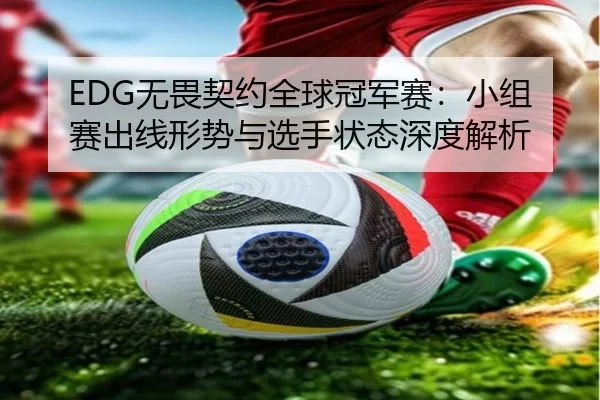 EDG无畏契约全球冠军赛：小组赛出线形势与选手状态深度解析